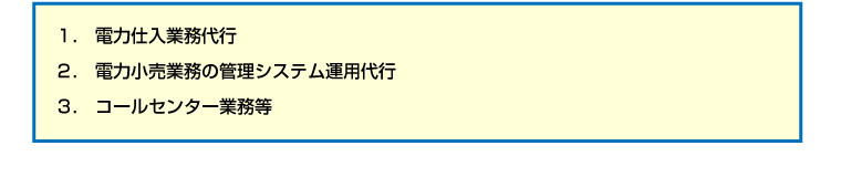 １.　電力仕入業務代行
２.　電力小売業務の管理システム運用代行
３.　コールセンター業務等